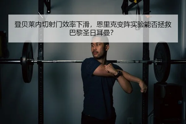 登贝莱内切射门效率下滑，恩里克变阵实验能否拯救巴黎圣日耳曼？